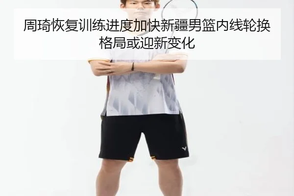 周琦恢复训练进度加快新疆男篮内线轮换格局或迎新变化