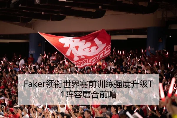 Faker领衔世界赛前训练强度升级T1阵容磨合前瞻